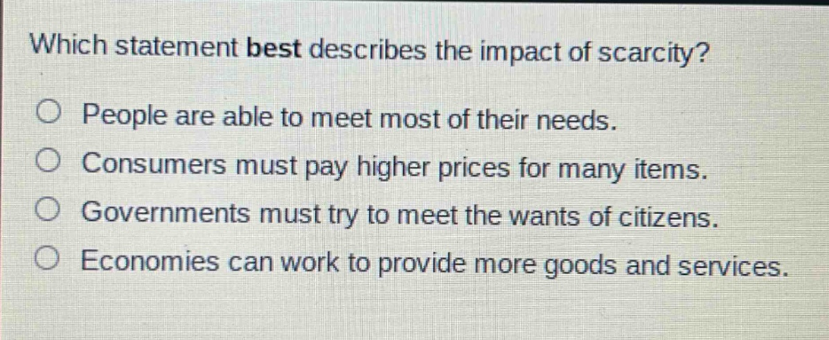 which statement best describes the impact of scarcity?\no people are able to meet most of their needs.\no consumers must pay higher prices for many items.\no governments must try to meet the wants of citizens.\no economies can work to provide more goods and services.