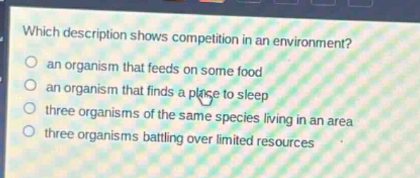 which description shows competition in an environment?\n an organism that feeds on some food\n an organism that finds a place to sleep\n three organisms of the same species living in an area\n three organisms battling over limited resources