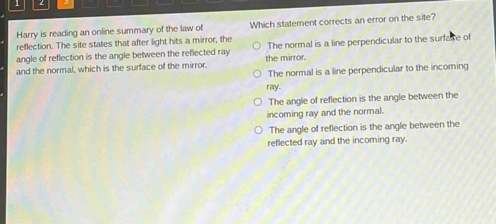 harry is reading an online summary of the law of reflection. the site states that after light hits a mirror, the angle of reflection is the angle between the reflected ray and the normal, which is the surface of the mirror. which statement corrects an error on the site? the normal is a line perpendicular to the surface of the mirror. the normal is a line perpendicular to the incoming ray. the angle of reflection is the angle between the incoming ray and the normal. the angle of reflection is the angle between the reflected ray and the incoming ray.
