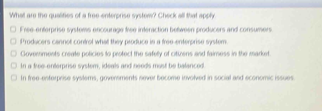 what are the qualities of a free - enterprise system? check all that apply.\nfree - enterprise systems encourage free interaction between producers and consumers.\nproducers cannot control what they produce in a free - enterprise system.\ngovernments create policies to protect the safety of citizens and fairness in the market.\nin a free - enterprise system, ideals and needs must be balanced.\nin free - enterprise systems, governments never become involved in social and economic issues.