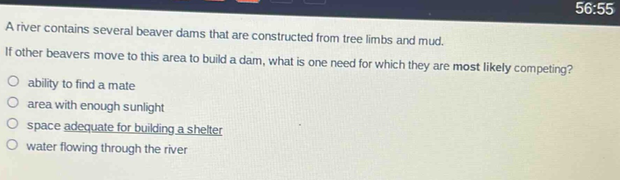a river contains several beaver dams that are constructed from tree limbs and mud. if other beavers move to this area to build a dam, what is one need for which they are most likely competing?\nability to find a mate\narea with enough sunlight\nspace adequate for building a shelter\nwater flowing through the river