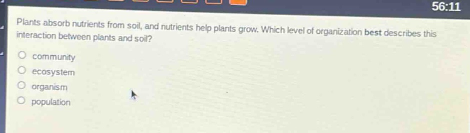 plants absorb nutrients from soil, and nutrients help plants grow. which level of organization best describes this interaction between plants and soil?\ncommunity\necosystem\norganism\npopulation