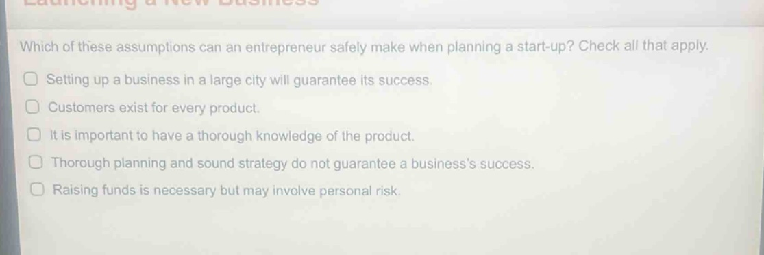 which of these assumptions can an entrepreneur safely make when planning a start - up? check all that apply.\nsetting up a business in a large city will guarantee its success.\ncustomers exist for every product.\nit is important to have a thorough knowledge of the product.\nthorough planning and sound strategy do not guarantee a business’s success.\nraising funds is necessary but may involve personal risk.
