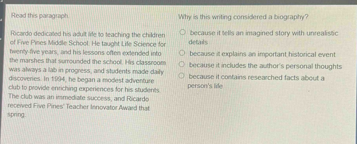 read this paragraph.\nricardo dedicated his adult life to teaching the children of five pines middle school. he taught life science for twenty - five years, and his lessons often extended into the marshes that surrounded the school. his classroom was always a lab in progress, and students made daily discoveries. in 1994, he began a modest adventure club to provide enriching experiences for his students. the club was an immediate success, and ricardo received five pines teacher innovator award that spring.\nwhy is this writing considered a biography?\nbecause it tells an imagined story with unrealistic details\nbecause it explains an important historical event\nbecause it includes the authors personal thoughts\nbecause it contains researched facts about a persons life