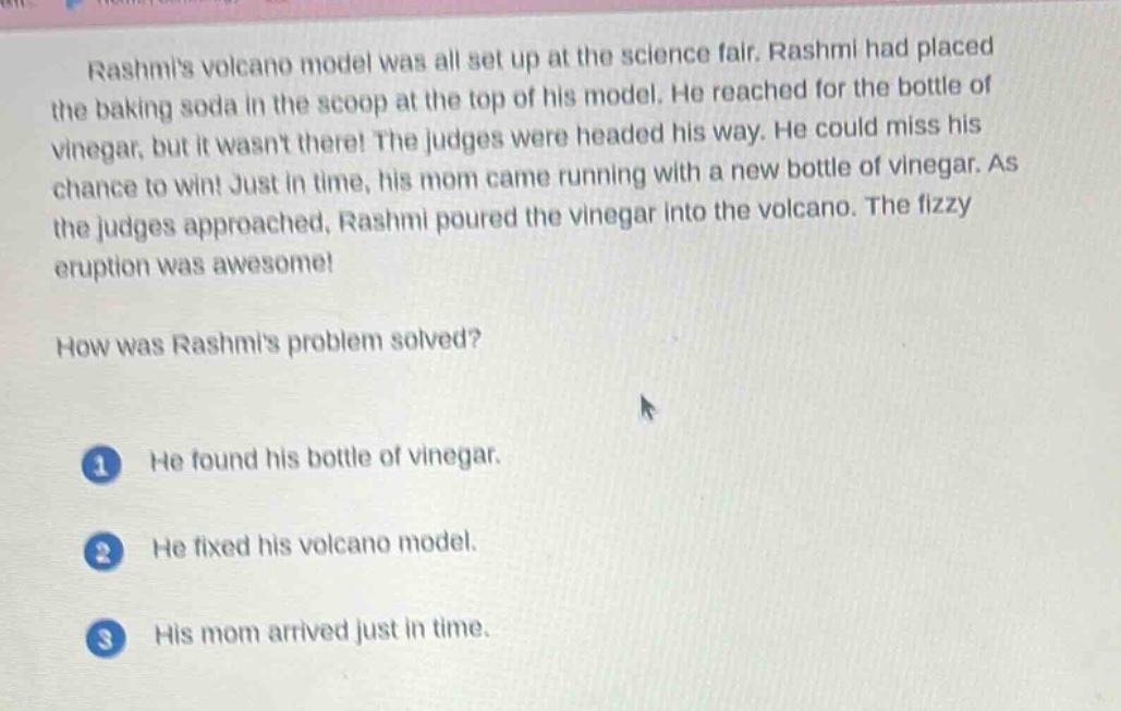rashmis volcano model was all set up at the science fair. rashmi had placed the baking soda in the scoop at the top of his model. he reached for the bottle of vinegar, but it wasnt there! the judges were headed his way. he could miss his chance to win! just in time, his mom came running with a new bottle of vinegar. as the judges approached, rashmi poured the vinegar into the volcano. the fizzy eruption was awesome!\nhow was rashmis problem solved?\n1 he found his bottle of vinegar.\n2 he fixed his volcano model.\n3 his mom arrived just in time.