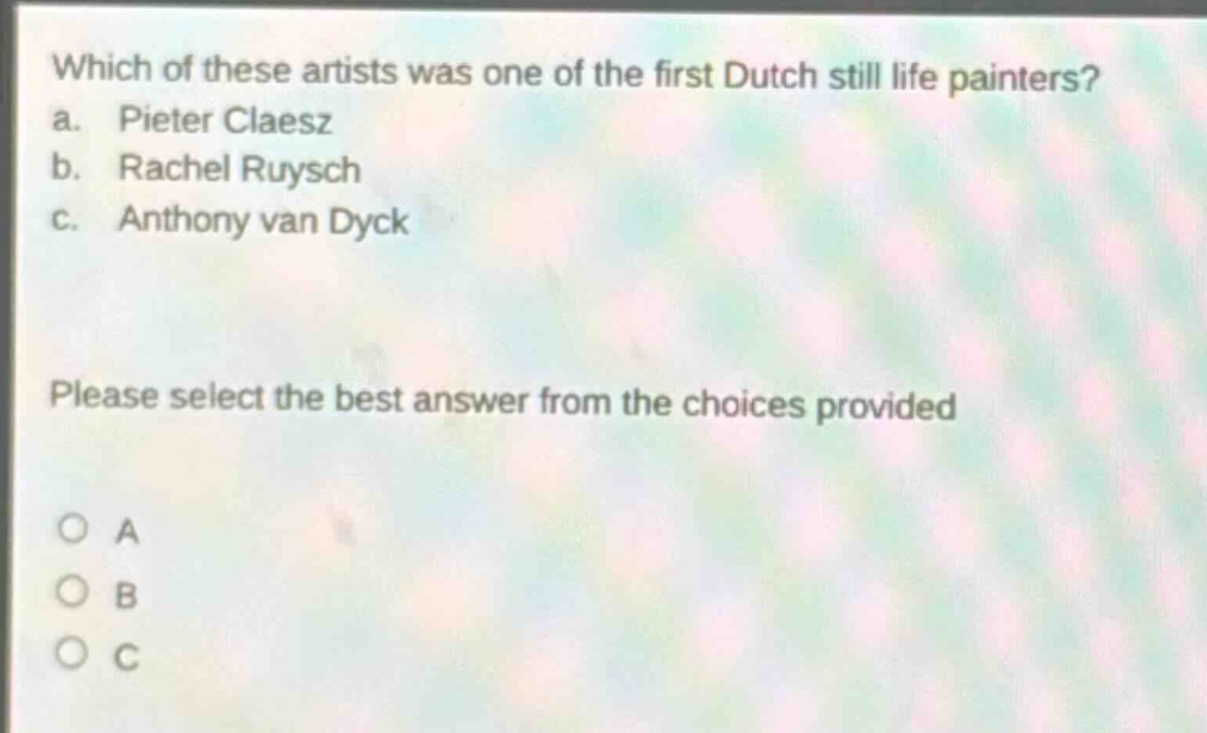 which of these artists was one of the first dutch still life painters?\na. pieter claesz\nb. rachel ruysch\nc. anthony van dyck\nplease select the best answer from the choices provided\no a\no b\no c
