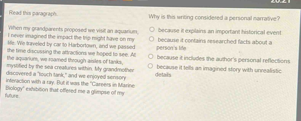 read this paragraph. when my grandparents proposed we visit an aquarium, i never imagined the impact the trip might have on my life. we traveled by car to harbortown, and we passed the time discussing the attractions we hoped to see. at the aquarium, we roamed through aisles of tanks, mystified by the sea creatures within. my grandmother discovered a “touch tank,” and we enjoyed sensory interaction with a ray. but it was the “careers in marine biology” exhibition that offered me a glimpse of my future. why is this writing considered a personal narrative? because it explains an important historical event because it contains researched facts about a person’s life because it includes the author’s personal reflections because it tells an imagined story with unrealistic details