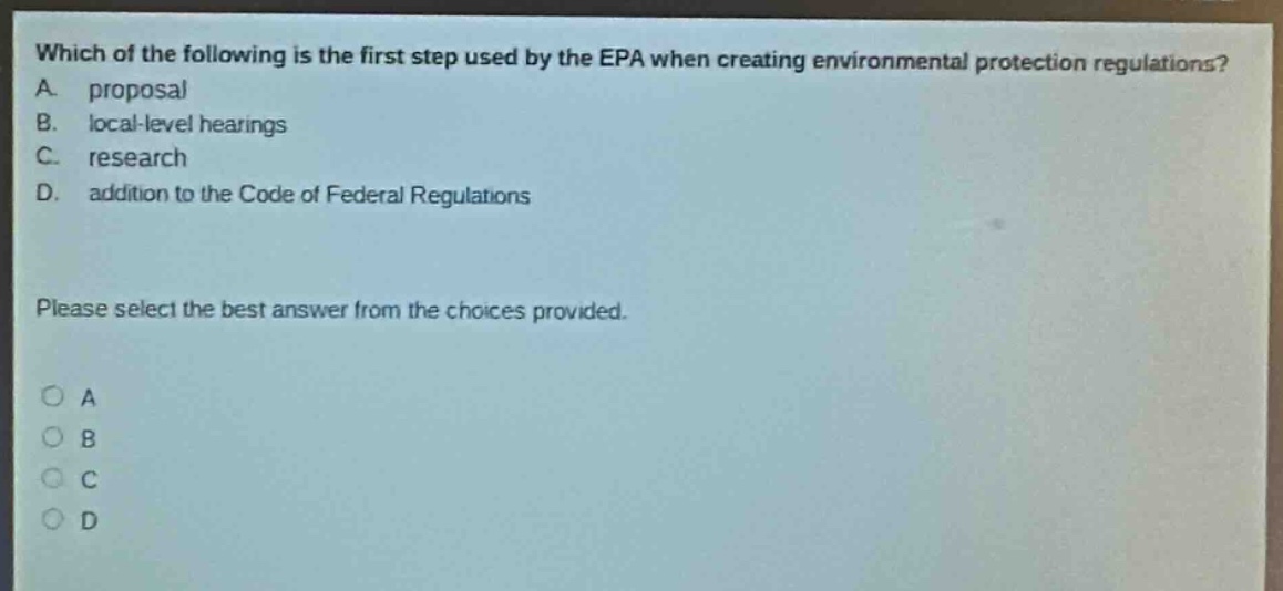 which of the following is the first step used by the epa when creating environmental protection regulations? a. proposal b. local - level hearings c. research d. addition to the code of federal regulations please select the best answer from the choices provided. o a o b o c o d