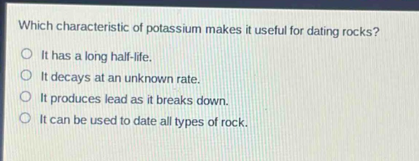 which characteristic of potassium makes it useful for dating rocks?\nit has a long half - life.\nit decays at an unknown rate.\nit produces lead as it breaks down.\nit can be used to date all types of rock.