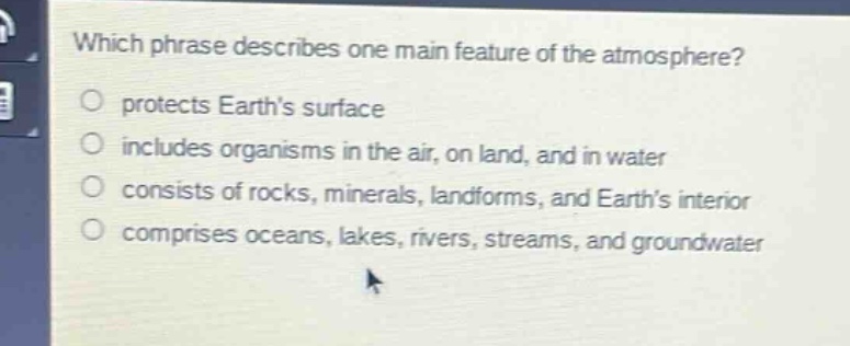 which phrase describes one main feature of the atmosphere?\nprotects earths surface\nincludes organisms in the air, on land, and in water\nconsists of rocks, minerals, landforms, and earths interior\ncomprises oceans, lakes, rivers, streams, and groundwater