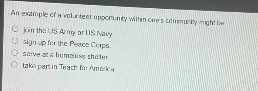 an example of a volunteer opportunity within one’s community might be\njoin the us army or us navy.\nsign up for the peace corps.\nserve at a homeless shelter.\ntake part in teach for america.