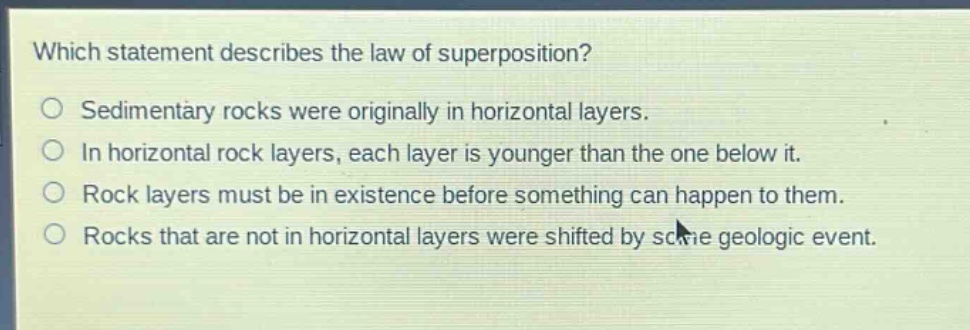 which statement describes the law of superposition?\nsedimentary rocks were originally in horizontal layers.\nin horizontal rock layers, each layer is younger than the one below it.\nrock layers must be in existence before something can happen to them.\nrocks that are not in horizontal layers were shifted by some geologic event.