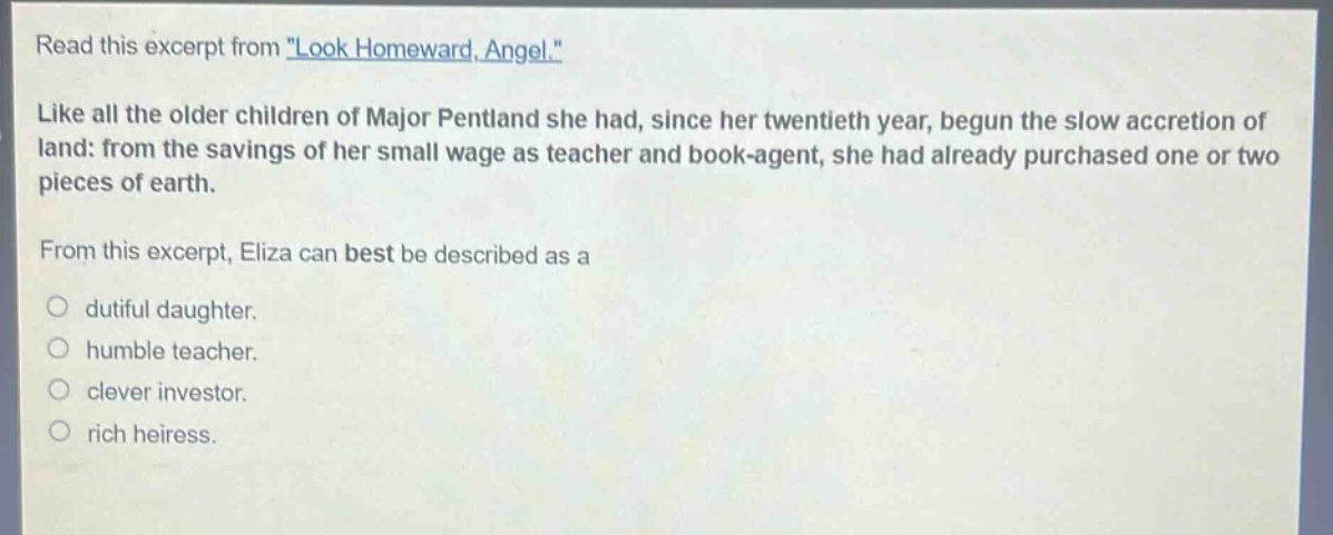 read this excerpt from \look homeward, angel.\ like all the older children of major pentland she had, since her twentieth year, begun the slow accretion of land: from the savings of her small wage as teacher and book - agent, she had already purchased one or two pieces of earth. from this excerpt, eliza can best be described as a\ndutiful daughter.\nhumble teacher.\nclever investor.\nrich heiress.