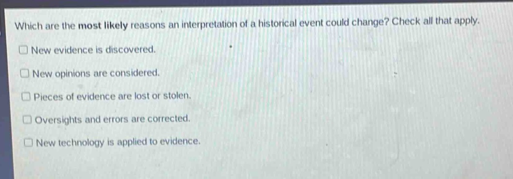 which are the most likely reasons an interpretation of a historical event could change? check all that apply.\n□ new evidence is discovered.\n□ new opinions are considered.\n□ pieces of evidence are lost or stolen.\n□ oversights and errors are corrected.\n□ new technology is applied to evidence.