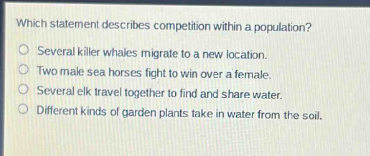 which statement describes competition within a population?\no several killer whales migrate to a new location.\no two male sea horses fight to win over a female.\no several elk travel together to find and share water.\no different kinds of garden plants take in water from the soil.
