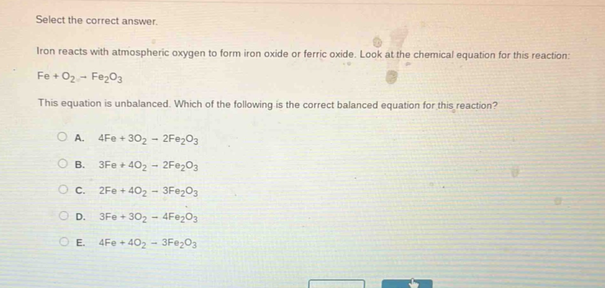 select the correct answer.\niron reacts with atmospheric oxygen to form iron oxide or ferric oxide. look at the chemical equation for this reaction:\nfe + o₂ → fe₂o₃\nthis equation is unbalanced. which of the following is the correct balanced equation for this reaction?\n\na. 4fe + 3o₂ → 2fe₂o₃\nb. 3fe + 4o₂ → 2fe₂o₃\nc. 2fe + 4o₂ → 3fe₂o₃\nd. 3fe + 3o₂ → 4fe₂o₃\ne. 4fe + 4o₂ → 3fe₂o₃