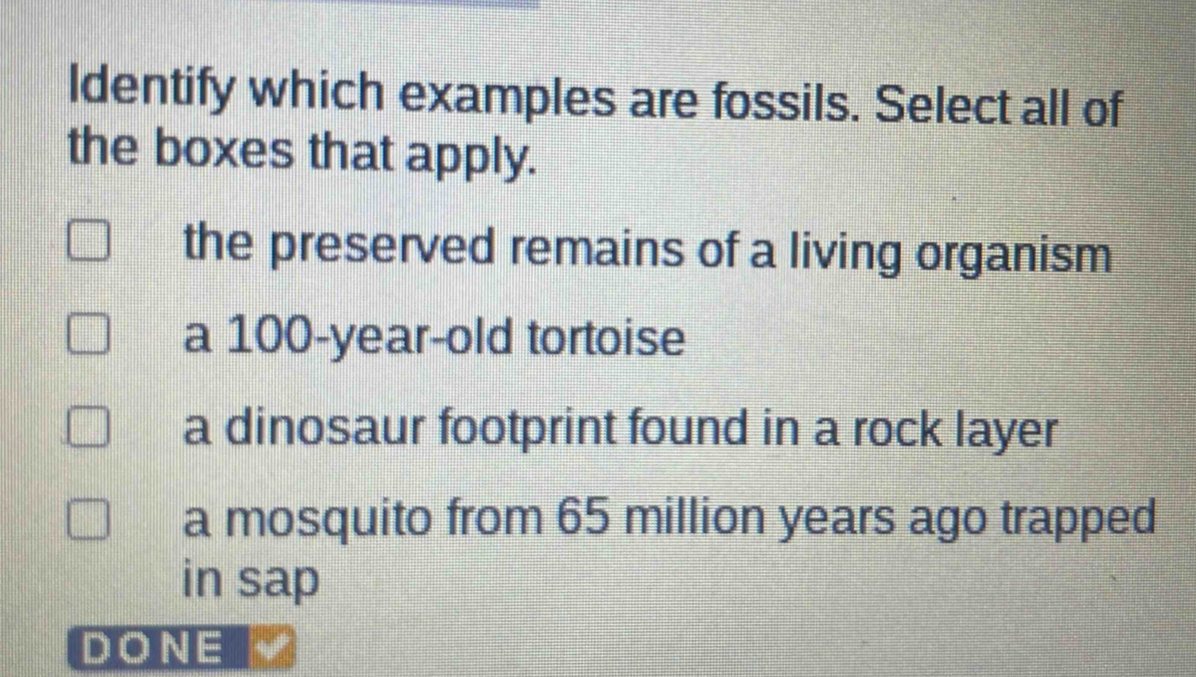 identify which examples are fossils. select all of the boxes that apply.\n□ the preserved remains of a living organism\n□ a 100 - year - old tortoise\n□ a dinosaur footprint found in a rock layer\n□ a mosquito from 65 million years ago trapped in sap