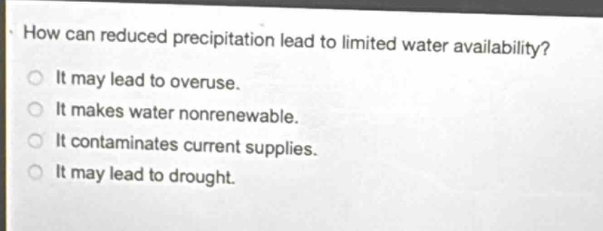 how can reduced precipitation lead to limited water availability?\nit may lead to overuse.\nit makes water nonrenewable.\nit contaminates current supplies.\nit may lead to drought.