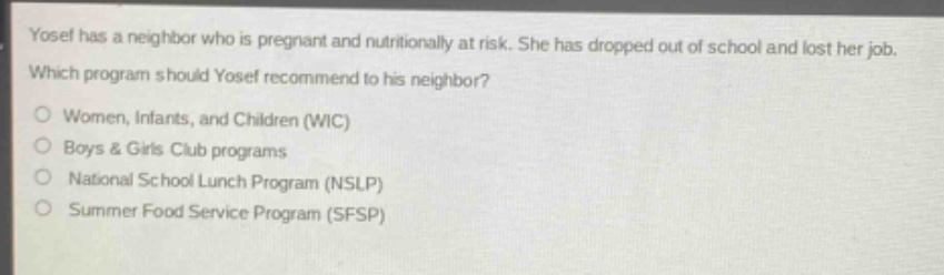 yosef has a neighbor who is pregnant and nutritionally at risk. she has dropped out of school and lost her job. which program should yosef recommend to his neighbor?\nwomen, infants, and children (wic)\nboys & girls club programs\nnational school lunch program (nslp)\nsummer food service program (sfsp)