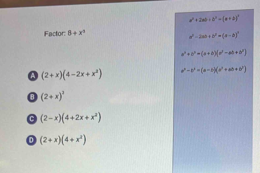 factor: $8 + x^{3}$\na $(2 + x)(4 - 2x + x^{2})$\nb $(2 + x)^{3}$\nc $(2 - x)(4 + 2x + x^{2})$\nd $(2 + x)(4 + x^{2})$\n$a^{2}+2ab + b^{2}=(a + b)^{2}$\n$a^{2}-2ab + b^{2}=(a - b)^{2}$\n$a^{3}+b^{3}=(a + b)(a^{2}-ab + b^{2})$\n$a^{3}-b^{3}=(a - b)(a^{2}+ab + b^{2})$