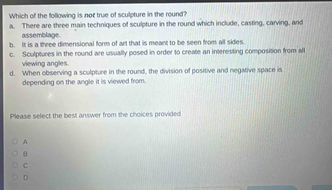which of the following is not true of sculpture in the round?\na. there are three main techniques of sculpture in the round which include, casting, carving, and assemblage.\nb. it is a three dimensional form of art that is meant to be seen from all sides.\nc. sculptures in the round are usually posed in order to create an interesting composition from all viewing angles.\nd. when observing a sculpture in the round, the division of positive and negative space is depending on the angle it is viewed from.\nplease select the best answer from the choices provided\na\nb\nc\nd