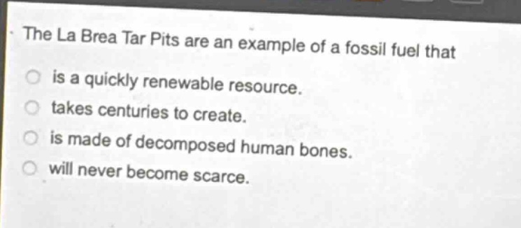 the la brea tar pits are an example of a fossil fuel that\nis a quickly renewable resource.\ntakes centuries to create.\nis made of decomposed human bones.\nwill never become scarce.