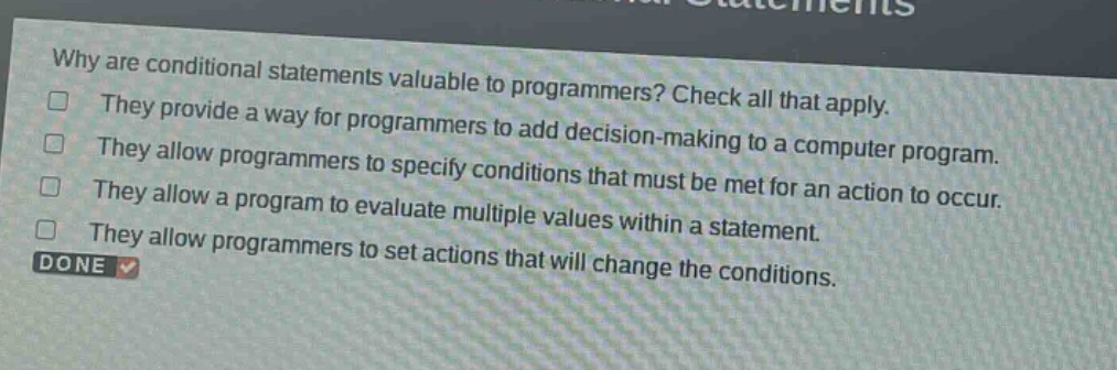 why are conditional statements valuable to programmers? check all that apply. they provide a way for programmers to add decision - making to a computer program. they allow programmers to specify conditions that must be met for an action to occur. they allow a program to evaluate multiple values within a statement. they allow programmers to set actions that will change the conditions. done