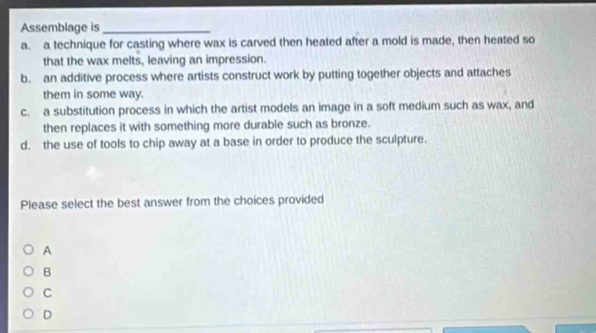 assemblage is \n a. a technique for casting where wax is carved then heated after a mold is made, then heated so that the wax melts, leaving an impression.\n b. an additive process where artists construct work by putting together objects and attaches them in some way.\n c. a substitution process in which the artist models an image in a soft medium such as wax, and then replaces it with something more durable such as bronze.\n d. the use of tools to chip away at a base in order to produce the sculpture.\n please select the best answer from the choices provided \n o a \n o b \n o c \n o d