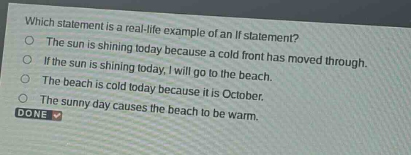 which statement is a real - life example of an if statement?\nthe sun is shining today because a cold front has moved through.\nif the sun is shining today, i will go to the beach.\nthe beach is cold today because it is october.\nthe sunny day causes the beach to be warm.\ndone