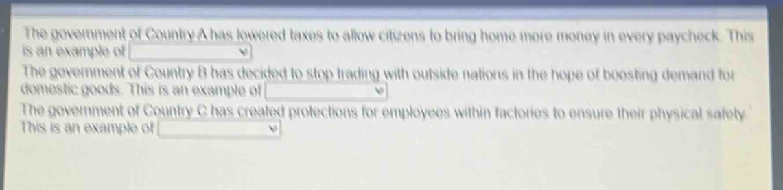 the government of country a has lowered taxes to allow citizens to bring home more money in every paycheck. this is an example of \nthe government of country b has decided to stop trading with outside nations in the hope of boosting demand for domestic goods. this is an example of \nthe government of country c has created protections for employees within factories to ensure their physical safety. this is an example of