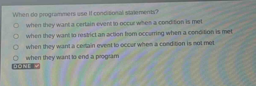 when do programmers use if conditional statements?\nwhen they want a certain event to occur when a condition is met\nwhen they want to restrict an action from occurring when a condition is met\nwhen they want a certain event to occur when a condition is not met\nwhen they want to end a program