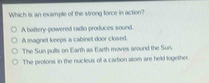 which is an example of the strong force in action?\na battery - powered radio produces sound.\na magnet keeps a cabinet door closed.\nthe sun pulls on earth as earth moves around the sun.\nthe protons in the nucleus of a carbon atom are held together.