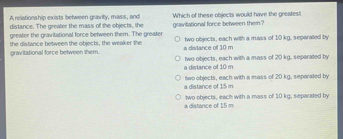 a relationship exists between gravity, mass, and distance. the greater the mass of the objects, the greater the gravitational force between them. the greater the distance between the objects, the weaker the gravitational force between them. which of these objects would have the greatest gravitational force between them? o two objects, each with a mass of 10 kg, separated by a distance of 10 m o two objects, each with a mass of 20 kg, separated by a distance of 10 m o two objects, each with a mass of 20 kg, separated by a distance of 15 m o two objects, each with a mass of 10 kg, separated by a distance of 15 m