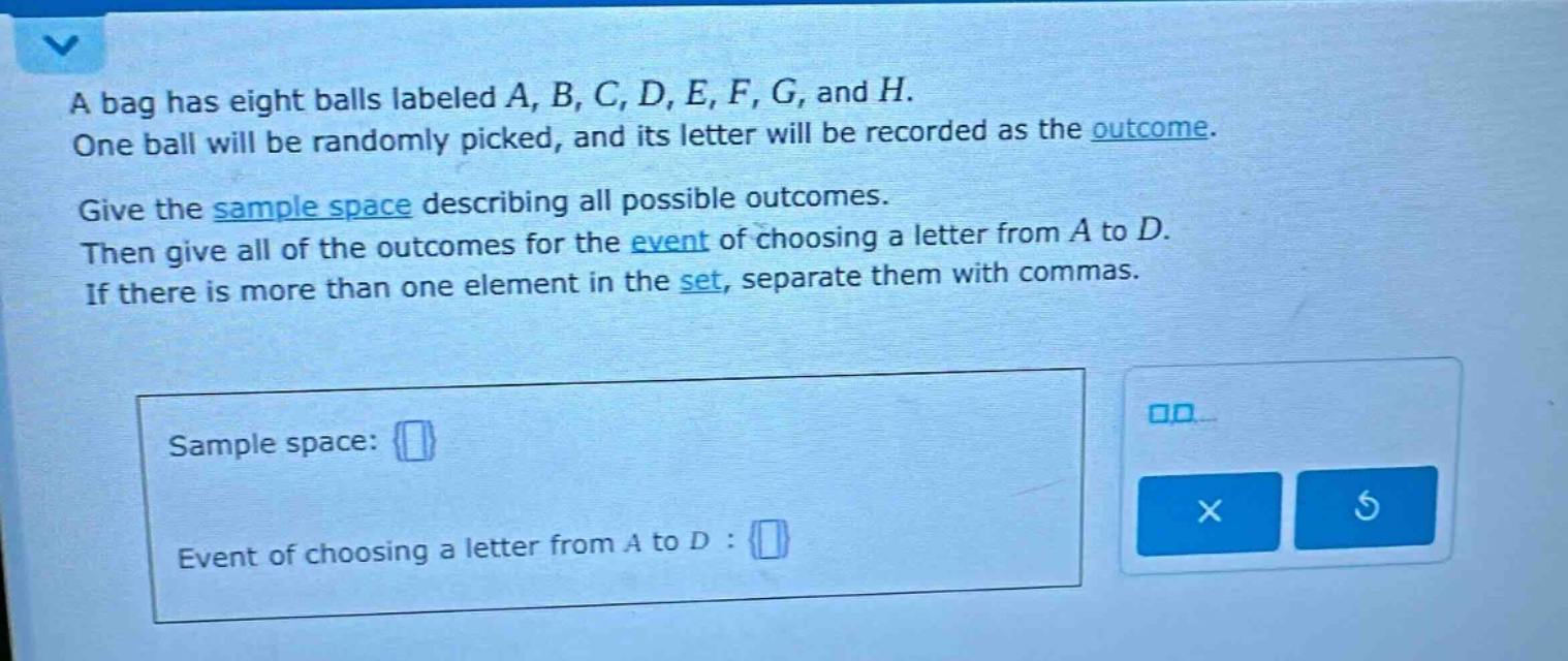a bag has eight balls labeled a, b, c, d, e, f, g, and h. one ball will be randomly picked, and its letter will be recorded as the outcome. give the sample space describing all possible outcomes. then give all of the outcomes for the event of choosing a letter from a to d. if there is more than one element in the set, separate them with commas. sample space: {} event of choosing a letter from a to d : {}