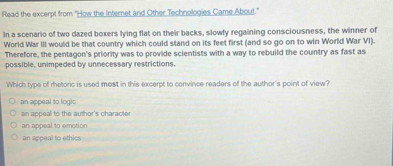read the excerpt from \how the internet and other technologies came about.\\nin a scenario of two dazed boxers lying flat on their backs, slowly regaining consciousness, the winner of world war iii would be that country which could stand on its feet first (and so go on to win world war vi). therefore, the pentagons priority was to provide scientists with a way to rebuild the country as fast as possible, unimpeded by unnecessary restrictions.\nwhich type of rhetoric is used most in this excerpt to convince readers of the authors point of view?\n○ an appeal to logic\n○ an appeal to the authors character\n○ an appeal to emotion\n○ an appeal to ethics