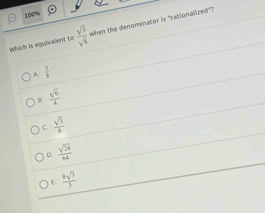 which is equivalent to $\frac{sqrt{3}}{sqrt{8}}$ when the denominator is \rationalized\?\na. $\frac{3}{8}$\nb. $\frac{sqrt{6}}{4}$\nc. $\frac{sqrt{3}}{8}$\nd. $\frac{sqrt{24}}{64}$\ne. $\frac{8sqrt{3}}{3}$