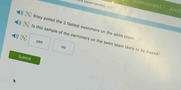 riley polled the 2 fastest swimmers on the swim team. is this sample of the swimmers on the swim team likely to be biased? yes no