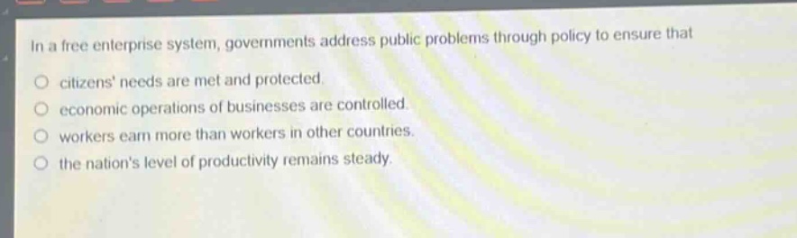 in a free enterprise system, governments address public problems through policy to ensure that\ncitizens needs are met and protected.\neconomic operations of businesses are controlled.\nworkers earn more than workers in other countries.\nthe nations level of productivity remains steady.