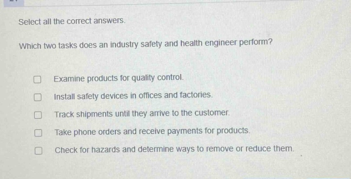select all the correct answers. which two tasks does an industry safety and health engineer perform? examine products for quality control. install safety devices in offices and factories. track shipments until they arrive to the customer. take phone orders and receive payments for products. check for hazards and determine ways to remove or reduce them.