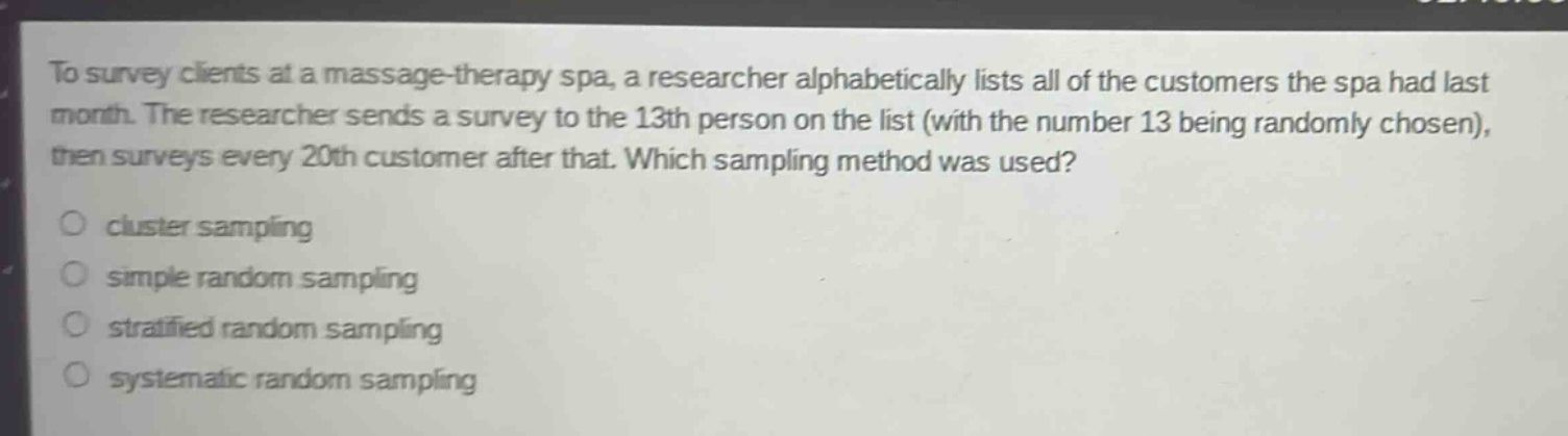to survey clients at a massage - therapy spa, a researcher alphabetically lists all of the customers the spa had last month. the researcher sends a survey to the 13th person on the list (with the number 13 being randomly chosen), then surveys every 20th customer after that. which sampling method was used?\ncluster sampling\nsimple random sampling\nstratified random sampling\nsystematic random sampling