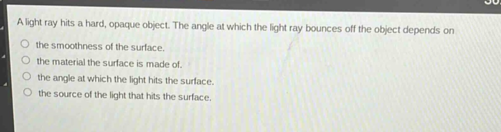 a light ray hits a hard, opaque object. the angle at which the light ray bounces off the object depends on\nthe smoothness of the surface.\nthe material the surface is made of.\nthe angle at which the light hits the surface.\nthe source of the light that hits the surface.