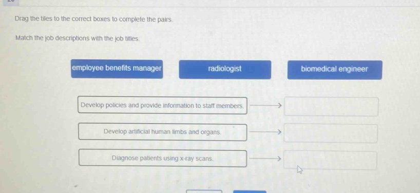 drag the tiles to the correct boxes to complete the pairs. match the job descriptions with the job titles. employee benefits manager radiologist biomedical engineer develop policies and provide information to staff members. develop artificial human limbs and organs. diagnose patients using x - ray scans.