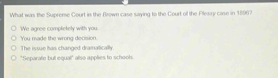 what was the supreme court in the brown case saying to the court of the plessy case in 1896?\nwe agree completely with you.\nyou made the wrong decision.\nthe issue has changed dramatically.\n“separate but equal” also applies to schools.