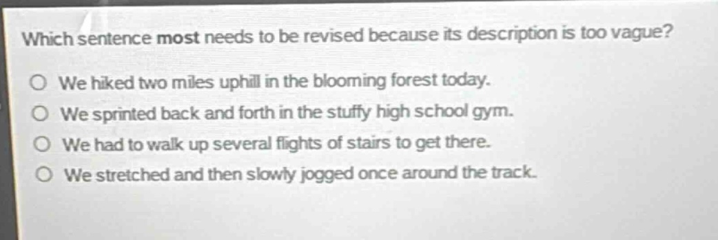 which sentence most needs to be revised because its description is too vague?\no we hiked two miles uphill in the blooming forest today.\no we sprinted back and forth in the stuffy high school gym.\no we had to walk up several flights of stairs to get there.\no we stretched and then slowly jogged once around the track.