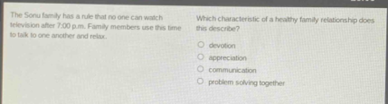 the sonu family has a rule that no one can watch television after 7:00 p.m. family members use this time to talk to one another and relax. which characteristic of a healthy family relationship does this describe?\n○ devotion\n○ appreciation\n○ communication\n○ problem solving together