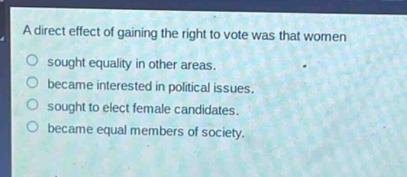 a direct effect of gaining the right to vote was that women\nsought equality in other areas.\nbecame interested in political issues.\nsought to elect female candidates.\nbecame equal members of society.