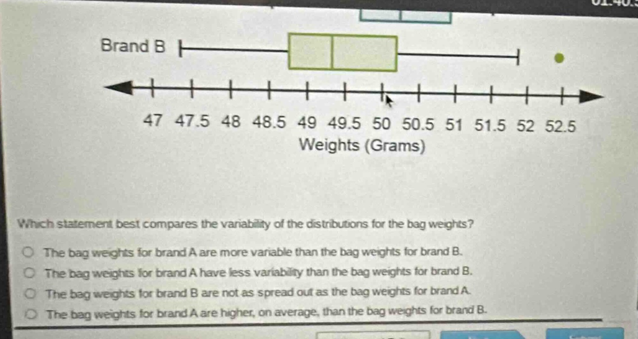 brand b\n47 47.5 48 48.5 49 49.5 50 50.5 51 51.5 52 52.5\nweights (grams)\nwhich statement best compares the variability of the distributions for the bag weights?\nthe bag weights for brand a are more variable than the bag weights for brand b.\nthe bag weights for brand a have less variability than the bag weights for brand b.\nthe bag weights for brand b are not as spread out as the bag weights for brand a.\nthe bag weights for brand a are higher, on average, than the bag weights for brand b.
