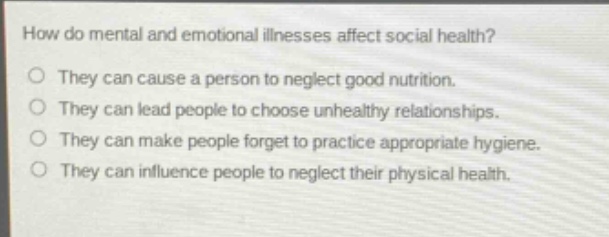 how do mental and emotional illnesses affect social health?\no they can cause a person to neglect good nutrition.\no they can lead people to choose unhealthy relationships.\no they can make people forget to practice appropriate hygiene.\no they can influence people to neglect their physical health.