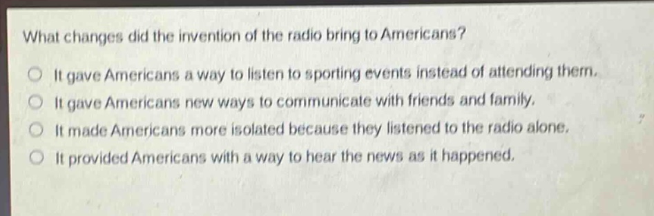 what changes did the invention of the radio bring to americans?\nit gave americans a way to listen to sporting events instead of attending them.\nit gave americans new ways to communicate with friends and family.\nit made americans more isolated because they listened to the radio alone.\nit provided americans with a way to hear the news as it happened.