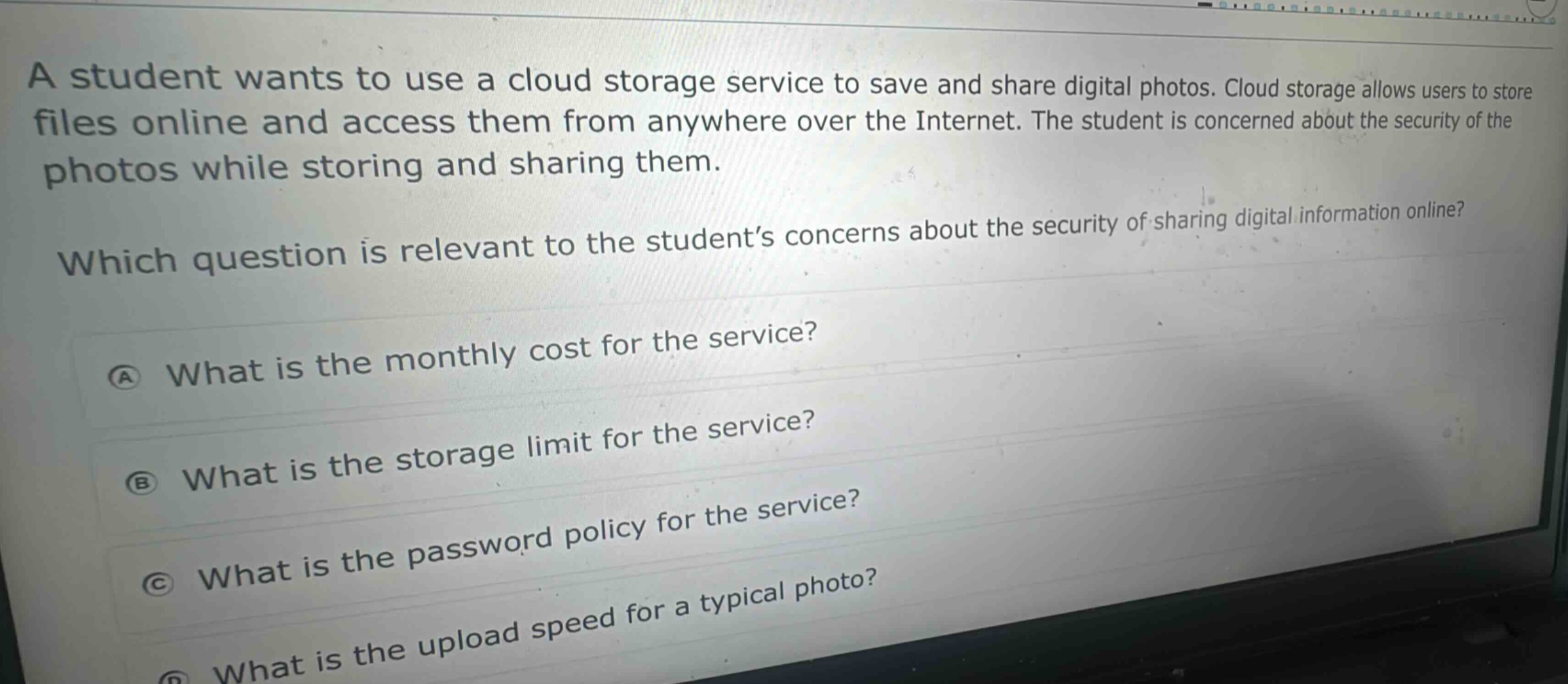 a student wants to use a cloud storage service to save and share digital photos. cloud storage allows users to store files online and access them from anywhere over the internet. the student is concerned about the security of the photos while storing and sharing them. which question is relevant to the student’s concerns about the security of sharing digital information online? a what is the monthly cost for the service? b what is the storage limit for the service? c what is the password policy for the service? d what is the upload speed for a typical photo?